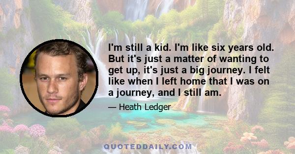 I'm still a kid. I'm like six years old. But it's just a matter of wanting to get up, it's just a big journey. I felt like when I left home that I was on a journey, and I still am.