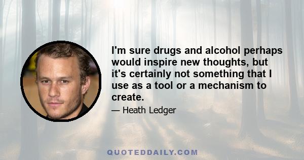 I'm sure drugs and alcohol perhaps would inspire new thoughts, but it's certainly not something that I use as a tool or a mechanism to create.