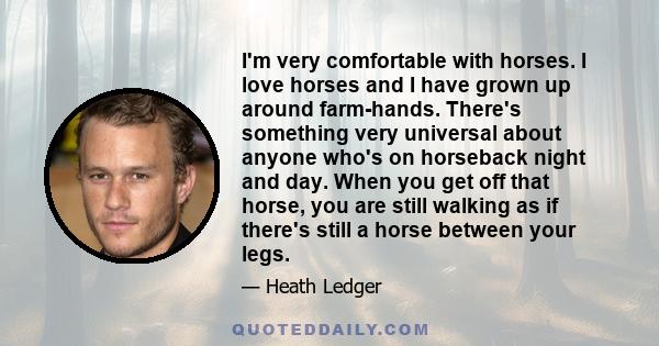 I'm very comfortable with horses. I love horses and I have grown up around farm-hands. There's something very universal about anyone who's on horseback night and day. When you get off that horse, you are still walking