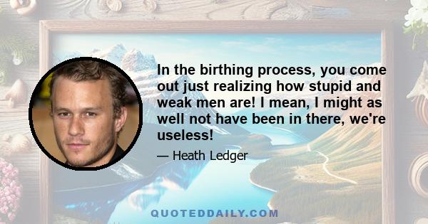 In the birthing process, you come out just realizing how stupid and weak men are! I mean, I might as well not have been in there, we're useless!