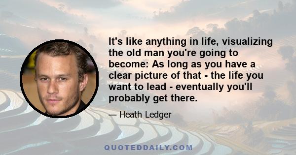 It's like anything in life, visualizing the old man you're going to become: As long as you have a clear picture of that - the life you want to lead - eventually you'll probably get there.