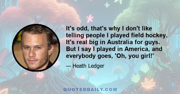 It's odd, that's why I don't like telling people I played field hockey. It's real big in Australia for guys. But I say I played in America, and everybody goes, 'Oh, you girl!'