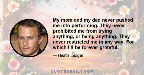 My mom and my dad never pushed me into performing. They never prohibited me from trying anything, or being anything. They never restricted me in any way. For which I'll be forever grateful.