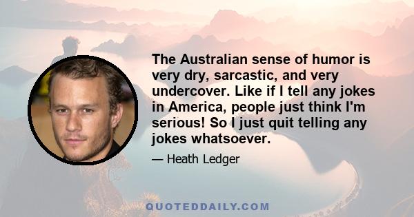 The Australian sense of humor is very dry, sarcastic, and very undercover. Like if I tell any jokes in America, people just think I'm serious! So I just quit telling any jokes whatsoever.