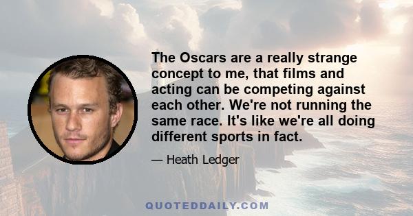 The Oscars are a really strange concept to me, that films and acting can be competing against each other. We're not running the same race. It's like we're all doing different sports in fact.