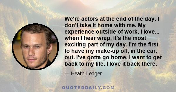 We're actors at the end of the day. I don't take it home with me. My experience outside of work, I love... when I hear wrap, it's the most exciting part of my day. I'm the first to have my make-up off, in the car, out.