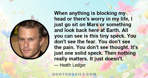 When anything is blocking my head or there's worry in my life, I just go sit on Mars or something and look back here at Earth. All you can see is this tiny speck. You don't see the fear. You don't see the pain. You