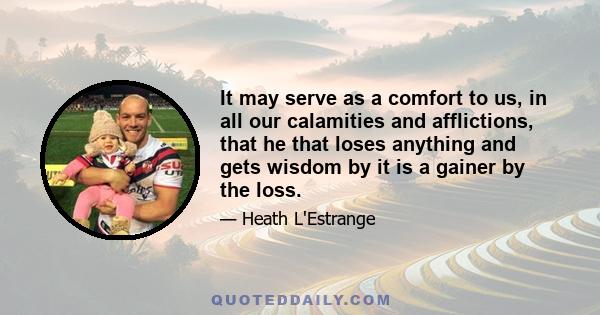 It may serve as a comfort to us, in all our calamities and afflictions, that he that loses anything and gets wisdom by it is a gainer by the loss.