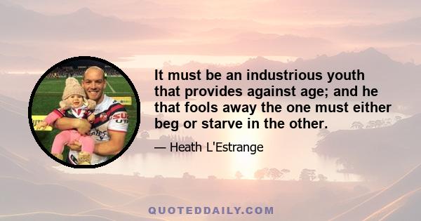 It must be an industrious youth that provides against age; and he that fools away the one must either beg or starve in the other.