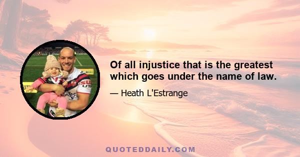 Of all injustice that is the greatest which goes under the name of law.