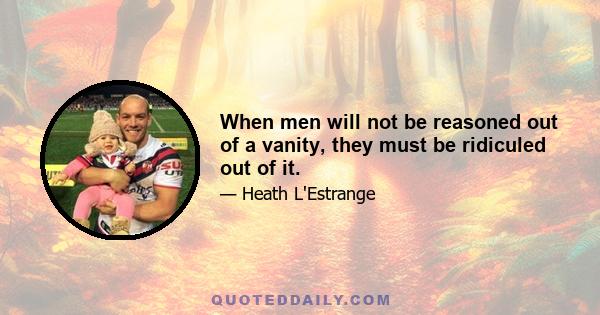 When men will not be reasoned out of a vanity, they must be ridiculed out of it.