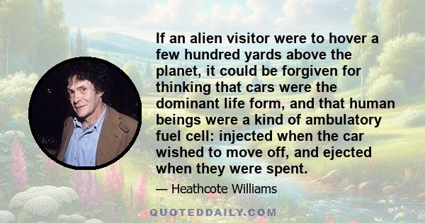 If an alien visitor were to hover a few hundred yards above the planet, it could be forgiven for thinking that cars were the dominant life form, and that human beings were a kind of ambulatory fuel cell: injected when