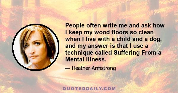 People often write me and ask how I keep my wood floors so clean when I live with a child and a dog, and my answer is that I use a technique called Suffering From a Mental Illness.