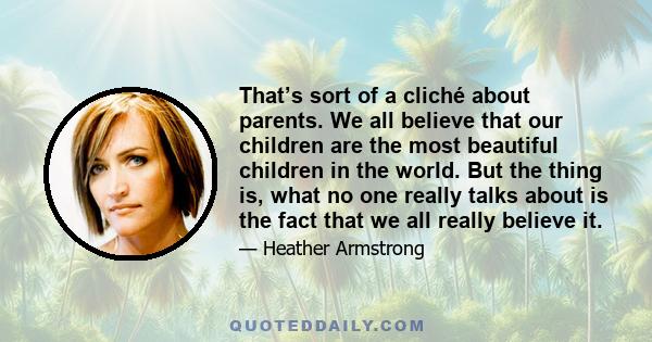 That’s sort of a cliché about parents. We all believe that our children are the most beautiful children in the world. But the thing is, what no one really talks about is the fact that we all really believe it.