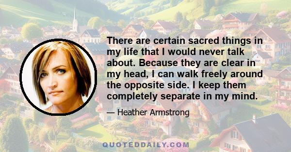 There are certain sacred things in my life that I would never talk about. Because they are clear in my head, I can walk freely around the opposite side. I keep them completely separate in my mind.