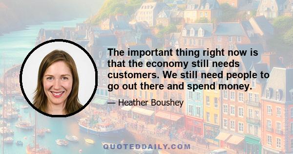 The important thing right now is that the economy still needs customers. We still need people to go out there and spend money.