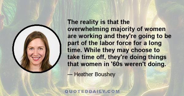 The reality is that the overwhelming majority of women are working and they're going to be part of the labor force for a long time. While they may choose to take time off, they're doing things that women in '60s weren't 