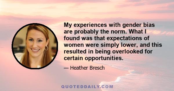 My experiences with gender bias are probably the norm. What I found was that expectations of women were simply lower, and this resulted in being overlooked for certain opportunities.