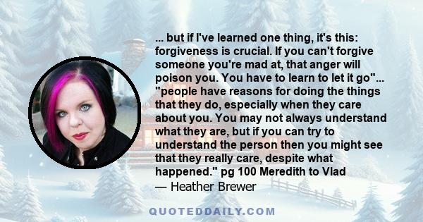 ... but if I've learned one thing, it's this: forgiveness is crucial. If you can't forgive someone you're mad at, that anger will poison you. You have to learn to let it go... people have reasons for doing the things