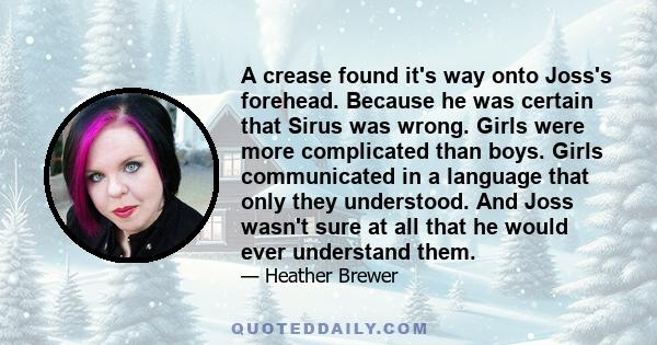 A crease found it's way onto Joss's forehead. Because he was certain that Sirus was wrong. Girls were more complicated than boys. Girls communicated in a language that only they understood. And Joss wasn't sure at all