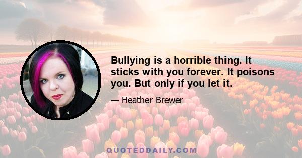 Bullying is a horrible thing. It sticks with you forever. It poisons you. But only if you let it.