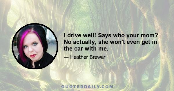 I drive well! Says who your mom? No actually, she won't even get in the car with me.