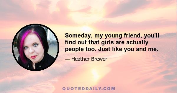 Someday, my young friend, you'll find out that girls are actually people too. Just like you and me.