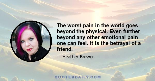 The worst pain in the world goes beyond the physical. Even further beyond any other emotional pain one can feel. It is the betrayal of a friend.