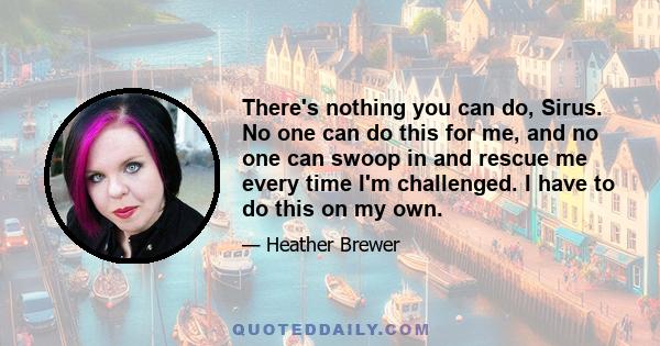 There's nothing you can do, Sirus. No one can do this for me, and no one can swoop in and rescue me every time I'm challenged. I have to do this on my own.