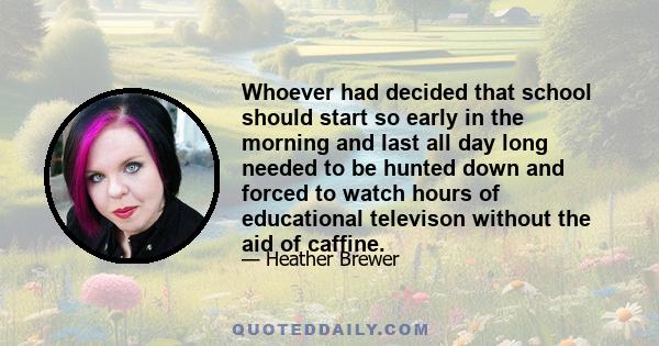 Whoever had decided that school should start so early in the morning and last all day long needed to be hunted down and forced to watch hours of educational televison without the aid of caffine.