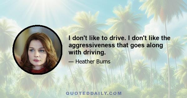 I don't like to drive. I don't like the aggressiveness that goes along with driving.