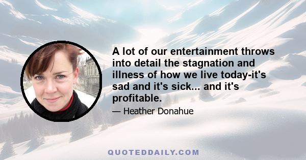 A lot of our entertainment throws into detail the stagnation and illness of how we live today-it's sad and it's sick... and it's profitable.