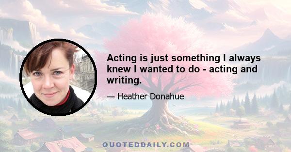 Acting is just something I always knew I wanted to do - acting and writing.