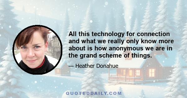 All this technology for connection and what we really only know more about is how anonymous we are in the grand scheme of things.