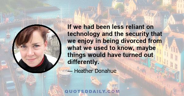 If we had been less reliant on technology and the security that we enjoy in being divorced from what we used to know, maybe things would have turned out differently.