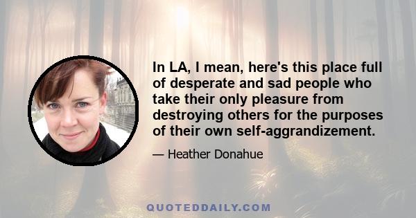 In LA, I mean, here's this place full of desperate and sad people who take their only pleasure from destroying others for the purposes of their own self-aggrandizement.