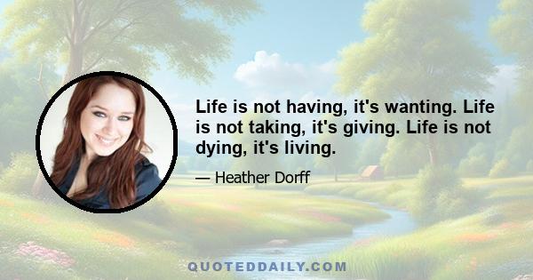 Life is not having, it's wanting. Life is not taking, it's giving. Life is not dying, it's living.