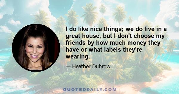 I do like nice things; we do live in a great house, but I don't choose my friends by how much money they have or what labels they're wearing.