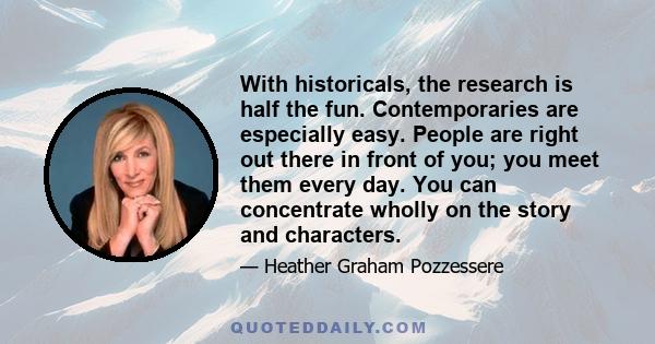 With historicals, the research is half the fun. Contemporaries are especially easy. People are right out there in front of you; you meet them every day. You can concentrate wholly on the story and characters.