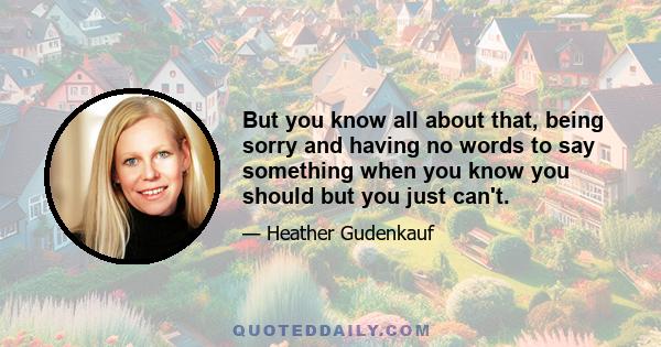 But you know all about that, being sorry and having no words to say something when you know you should but you just can't.