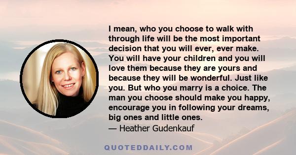 I mean, who you choose to walk with through life will be the most important decision that you will ever, ever make. You will have your children and you will love them because they are yours and because they will be