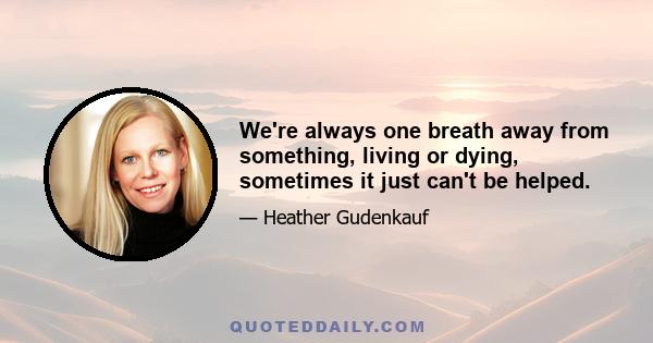 We're always one breath away from something, living or dying, sometimes it just can't be helped.