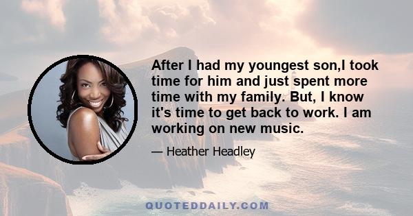 After I had my youngest son,I took time for him and just spent more time with my family. But, I know it's time to get back to work. I am working on new music.