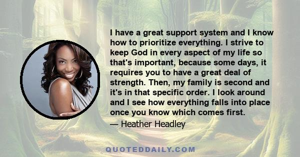 I have a great support system and I know how to prioritize everything. I strive to keep God in every aspect of my life so that's important, because some days, it requires you to have a great deal of strength. Then, my