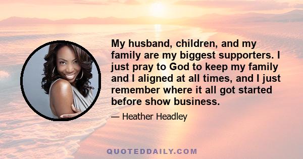 My husband, children, and my family are my biggest supporters. I just pray to God to keep my family and I aligned at all times, and I just remember where it all got started before show business.