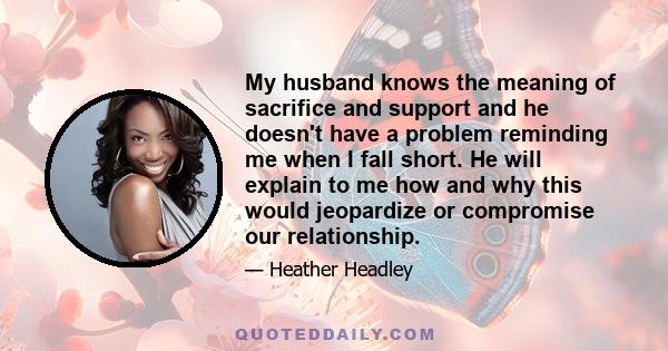 My husband knows the meaning of sacrifice and support and he doesn't have a problem reminding me when I fall short. He will explain to me how and why this would jeopardize or compromise our relationship.