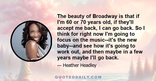 The beauty of Broadway is that if I'm 60 or 70 years old, if they'll accept me back, I can go back. So I think for right now I'm going to focus on the music--it's the new baby--and see how it's going to work out, and