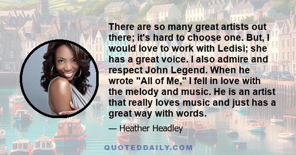 There are so many great artists out there; it's hard to choose one. But, I would love to work with Ledisi; she has a great voice. I also admire and respect John Legend. When he wrote All of Me, I fell in love with the