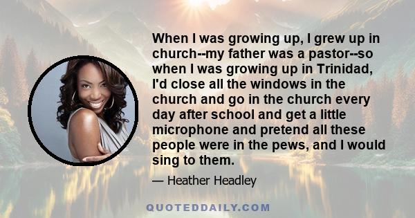 When I was growing up, I grew up in church--my father was a pastor--so when I was growing up in Trinidad, I'd close all the windows in the church and go in the church every day after school and get a little microphone