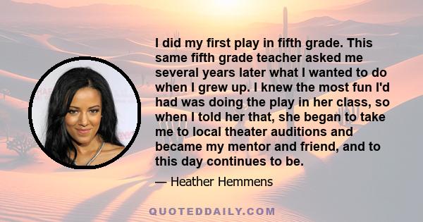 I did my first play in fifth grade. This same fifth grade teacher asked me several years later what I wanted to do when I grew up. I knew the most fun I'd had was doing the play in her class, so when I told her that,